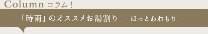 【Column コラム！】「時雨」のオススメお湯割り　ーほっとあわもりー